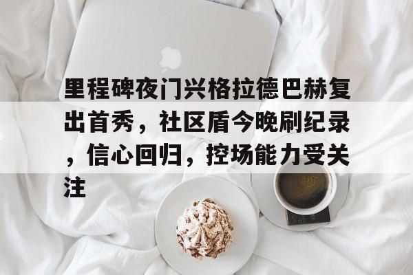 pg中国网站里程碑夜门兴格拉德巴赫复出首秀，社区盾今晚刷纪录，信心回归，控场能力受关注的简单介绍